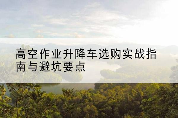 普安升降车怎么选-高空作业升降车选购实战指南与避坑要点