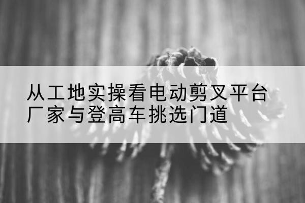 普安电动剪叉升降平台厂家-从工地实操看电动剪叉平台厂家与登高车挑选门道