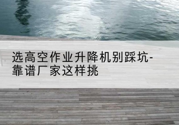 普安剪叉式升降机厂家-选高空作业升降机别踩坑-靠谱厂家这样挑
