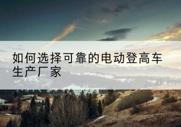 普安电动登高车厂家-如何选择可靠的电动登高车生产厂家