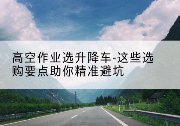 普安升降车厂家-高空作业选升降车-这些选购要点助你*避坑
