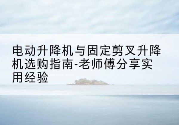 普安电动升降机怎么选-电动升降机与固定剪叉升降机选购指南-老师傅分享实用经验