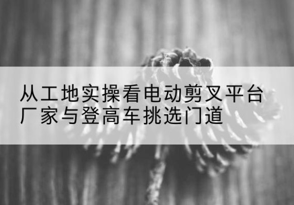 普安电动剪叉升降平台厂家-从工地实操看电动剪叉平台厂家与登高车挑选门道